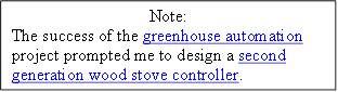 Note:
The success of the greenhouse automation project prompted me to design a second generation wood stove controller. 
